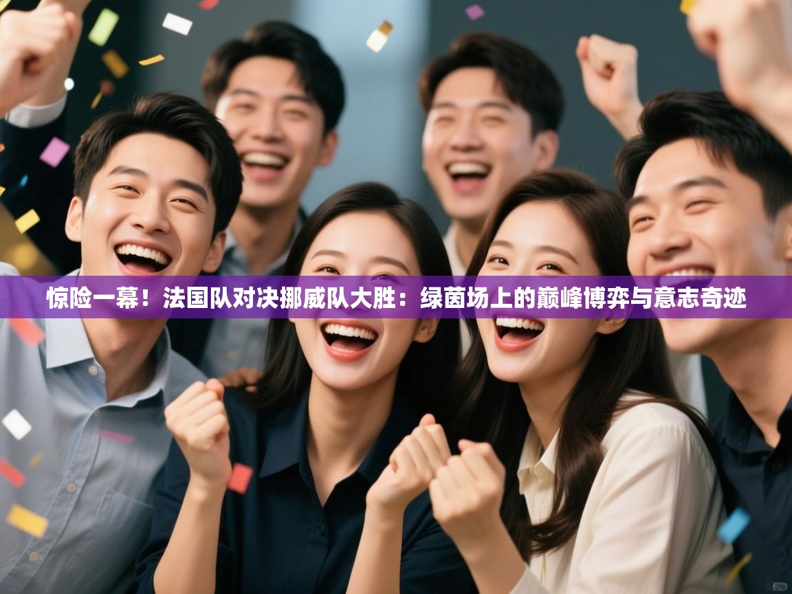 惊险一幕！法国队对决挪威队大胜：绿茵场上的巅峰博弈与意志奇迹
